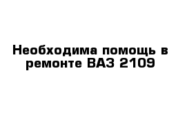 Необходима помощь в ремонте ВАЗ 2109 